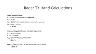 Radar TX Hand Calculations
Power Added Efficiency:
Pdc =(85mA*12V) + (600mA*6V)= 3600 mW
Pin = -10 dBm
Pout = 28.1875 dBm (outside the transmitter before antenna)
PAE = (Pout – Pin) / Pdc
= 14.25 %
Maximum Range for Minimum Detectable Signal at RX:
Pmin= MDS = -100dBm
Pt = 28.1875 dBm
Rmax= ((Pt G2*σ*λ2) / (Pmin*(4*π)3))^1/4
= 214.7 m
EIRP = Pt (dBm) + Gt (dB) = 28.1875 dBm + 20dBi = 48.1875dBm
= 68.75 W
 