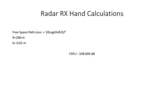 Radar RX Hand Calculations
Free Space Path Loss: = 10Log(4πR/λ)2
R=200 m
λ= 0.01 m
FSPL= -108.004 dB
 