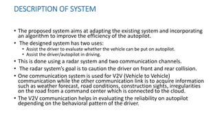 DESCRIPTION OF SYSTEM
• The proposed system aims at adapting the existing system and incorporating
an algorithm to improve the efficiency of the autopilot.
• The designed system has two uses:
• Assist the driver to evaluate whether the vehicle can be put on autopilot.
• Assist the driver/autopilot in driving.
• This is done using a radar system and two communication channels.
• The radar system’s goal is to caution the driver on front and rear collision.
• One communication system is used for V2V (Vehicle to Vehicle)
communication while the other communication link is to acquire information
such as weather forecast, road conditions, construction sights, irregularities
on the road from a command center which is connected to the cloud.
• The V2V communication helps in evaluating the reliability on autopilot
depending on the behavioral pattern of the driver.
 