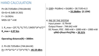 HAND CALCULATION
Pt=28.7195dBm (744.64mW)
Gt=Gr=6.3dBi (4.265)
F = 16.9GHz
MDS=10-9 mW
1. R_max = [(Pt*Gt*Gr*λ2) / (MDS*(4*π)2]1/2
R_max = 4.97 Km
Operating distance(R) = 3000m
2. Pt=28.7195dBm (744.64mW)
Pr= Pt*Gt*Gr* λ 2/(4*π*R)2= -85.59 dBm
3. EIRP= Pt(dBm) + Gt(dBi) = 28.7195+6.3
= 33.28dBm (2.12W)
4. PAE OF THE SYSTEM
Input power : 0.79mW
Output Power : 744.642 mW
DC Power, PDC : 900 mW + 1000 mW = 1900 mW
ηPAE=(Pout-Pin)/Pdc = 39.31%
 