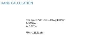 HAND CALCULATION
Free Space Path Loss: =10Log(4πR/λ)2
R=3000m
λ= 0.017m
FSPL= 126.91 dB
 