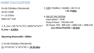 HAND CALCULATION
Pt=28.7195dBm (744.64mW)
Gt=Gr=13dBi
F = 13.57GHz
MDS=10-8 mW
1. R_max = [(Pt*Gt*Gr*λ2) / (MDS*(4*π)2]1/2
R_max = 9.53Km
Operating distance(R) = 5000m
2. Pt=28.7195dBm (744.64mW)
Pr= Pt*Gt*Gr* λ 2/(4*π*R)2= -74.39 dBm
3. EIRP= Pt(dBm) + Gt(dBi) = 28.71+13
= 41.71dBm
4. PAE OF THE SYSTEM
Input power : 1mW
Output Power : 744.642 mW
DC Power, PDC : 900 mW + 1000 mW = 1900 mW
ηPAE=(Pout-Pin)/Pdc = 29.95%
 