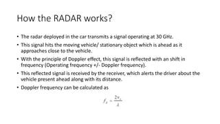 How the RADAR works?
• The radar deployed in the car transmits a signal operating at 30 GHz.
• This signal hits the moving vehicle/ stationary object which is ahead as it
approaches close to the vehicle.
• With the principle of Doppler effect, this signal is reflected with an shift in
frequency (Operating frequency +/- Doppler frequency).
• This reflected signal is received by the receiver, which alerts the driver about the
vehicle present ahead along with its distance.
• Doppler frequency can be calculated as
 