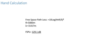 Hand Calculation
Free Space Path Loss: =10Log(4πR/λ)2
R=5000m
λ= 0.017m
FSPL= 129.1 dB
 
