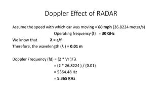 Doppler Effect of RADAR
Assume the speed with which car was moving = 60 mph (26.8224 meter/s)
Operating frequency (f) = 30 GHz
We know that λ = c/f
Therefore, the wavelength (λ ) = 0.01 m
Doppler Frequency (fd) = (2 * Vr )/ λ
= (2 * 26.8224 ) / (0.01)
= 5364.48 Hz
= 5.365 KHz
 