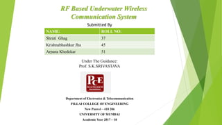 RF Based Underwater Wireless
Communication System
NAME: ROLL NO:
Shruti Ghag 37
Krishnabhashkar Jha 45
Arpana Khedekar 51
Submitted By
Under The Guidance:
Prof. S.K.SRIVASTAVA
Department of Electronics & Telecommunication
PILLAI COLLEGE OF ENGINEERING
New Panvel – 410 206
UNIVERSITY OF MUMBAI
Academic Year 2017 – 18
 