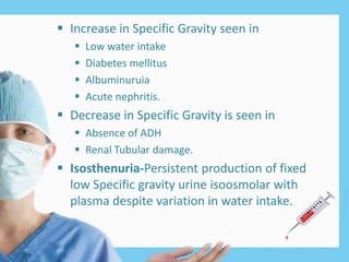  Increase in Specific Gravity seen in
 Low water intake
 Diabetes mellitus
 Albuminuruia
 Acute nephritis.
 Decrease in Specific Gravity is seen in
 Absence of ADH
 Renal Tubular damage.
 Isosthenuria-Persistent production of fixed
low Specific gravity urine isoosmolar with
plasma despite variation in water intake.
 
