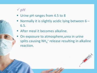 pH
 Urine pH ranges from 4.5 to 8
 Normally it is slightly acidic lying between 6 –
6.5.
 After meal it becomes alkaline.
 On exposure to atmosphere,urea in urine
splits causing NH4
+ release resulting in alkaline
reaction.
 