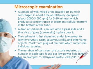 Microscopic examination
 A sample of well-mixed urine (usually 10-15 ml) is
centrifuged in a test tube at relatively low speed
(about 2000-3,000 rpm) for 5-10 minutes which
produces a concentration of sediment (cellular matter)
at the bottom of the tube.
 A drop of sediment is poured onto a glass slide and a
thin slice of glass (a coverslip) is place over it.
 The sediment is first examined under low power to
identify crystals, casts, squamous cells, and other large
objects. "Casts" are plugs of material which came from
individual tubules.
 The numbers of casts seen are usually reported as
number of each type found per low power field (LPF).
For an example: "5-10 hyaline casts/L casts/LPF."
 
