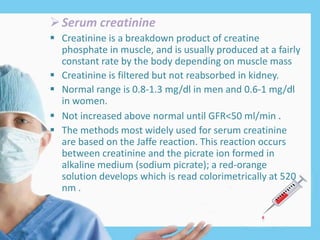 Serum creatinine
 Creatinine is a breakdown product of creatine
phosphate in muscle, and is usually produced at a fairly
constant rate by the body depending on muscle mass
 Creatinine is filtered but not reabsorbed in kidney.
 Normal range is 0.8-1.3 mg/dl in men and 0.6-1 mg/dl
in women.
 Not increased above normal until GFR<50 ml/min .
 The methods most widely used for serum creatinine
are based on the Jaffe reaction. This reaction occurs
between creatinine and the picrate ion formed in
alkaline medium (sodium picrate); a red-orange
solution develops which is read colorimetrically at 520
nm .
 