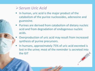 Serum Uric Acid
 In human, uric acid is the major product of the
catabolism of the purine nucleosides, adenosine and
guanosine.
 Purines are derived from catabolism of dietary nucleic
acid and from degradation of endogenous nucleic
acids.
 Overproduction of uric acid may result from increased
synthesis of purine precursors.
 In humans, approximately 75% of uric acid excreted is
lost in the urine; most of the reminder is secreted into
the GIT
 