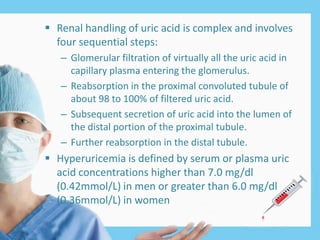  Renal handling of uric acid is complex and involves
four sequential steps:
– Glomerular filtration of virtually all the uric acid in
capillary plasma entering the glomerulus.
– Reabsorption in the proximal convoluted tubule of
about 98 to 100% of filtered uric acid.
– Subsequent secretion of uric acid into the lumen of
the distal portion of the proximal tubule.
– Further reabsorption in the distal tubule.
 Hyperuricemia is defined by serum or plasma uric
acid concentrations higher than 7.0 mg/dl
(0.42mmol/L) in men or greater than 6.0 mg/dl
(0.36mmol/L) in women
 