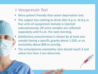 Vasopressin Test
 More patient friendly than water deprivation test.
 The subject has nothing to drink after 6 p.m. At 8 p.m.
five units of vasopressin tannate is injected
subcutaneously. All urine samples are collected
separately until 9 a.m. the next morning.
 Satisfactory concentration is shown by at least one
sample having a specific gravity above 1.020, or an
osmolality above 800 m osm/kg.
 The urine/plasma osmolality ratio should reach 3 and
values less than 2 are abnormal.
 