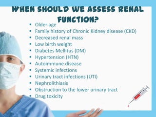 When should we assess renal
function? Older age
 Family history of Chronic Kidney disease (CKD)
 Decreased renal mass
 Low birth weight
 Diabetes Mellitus (DM)
 Hypertension (HTN)
 Autoimmune disease
 Systemic infections
 Urinary tract infections (UTI)
 Nephrolithiasis
 Obstruction to the lower urinary tract
 Drug toxicity
 