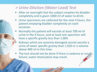 Urine Dilution (Water Load) Test
 After an overnight fast the subject empties his bladder
completely and is given 1000 ml of water to drink.
 Urine specimens are collected for the next 4 hours, the
patient emptying bladder completely on each
occasion.
 Normally the patient will excrete at least 700 ml of
urine in the 4 hours, and at least one specimen will
have a specific gravity less than 1.004.
 Kidneys which are severely damaged cannot excrete a
urine of lower specific gravity than 1.010 or a volume
above 400 ml in this time.
 The test should not be done if there is oedema or renal
failure; water intoxication may result.
 