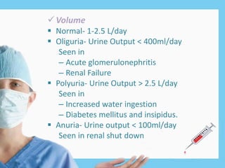 Volume
 Normal- 1-2.5 L/day
 Oliguria- Urine Output < 400ml/day
Seen in
– Acute glomerulonephritis
– Renal Failure
 Polyuria- Urine Output > 2.5 L/day
Seen in
– Increased water ingestion
– Diabetes mellitus and insipidus.
 Anuria- Urine output < 100ml/day
Seen in renal shut down
 