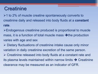 1 to 2% of muscle creatine spontaneously converts to
creatinine daily and released into body fluids at a constant
rate.
Endogenous creatinine produced is proportional to muscle
mass, it is a function of total muscle mass the production
varies with age and sex
 Dietary fluctuations of creatinine intake cause only minor
variation in daily creatinine excretion of the same person.
 Creatinine released into body fluids at a constant rate and
its plasma levels maintained within narrow limits  Creatinine
clearance may be measured as an indicator of GFR.
Creatinine
 
