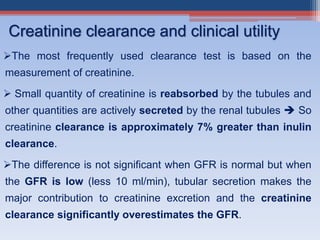 The most frequently used clearance test is based on the
measurement of creatinine.
 Small quantity of creatinine is reabsorbed by the tubules and
other quantities are actively secreted by the renal tubules  So
creatinine clearance is approximately 7% greater than inulin
clearance.
The difference is not significant when GFR is normal but when
the GFR is low (less 10 ml/min), tubular secretion makes the
major contribution to creatinine excretion and the creatinine
clearance significantly overestimates the GFR.
Creatinine clearance and clinical utility
 