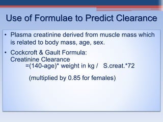 Use of Formulae to Predict Clearance
• Plasma creatinine derived from muscle mass which
is related to body mass, age, sex.
• Cockcroft & Gault Formula:
Creatinine Clearance
=(140-age)* weight in kg / S.creat.*72
(multiplied by 0.85 for females)
 
