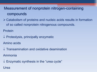  Catabolism of proteins and nucleic acids results in formation
of so called nonprotein nitrogenous compounds.
Protein
 Proteolysis, principally enzymatic
Amino acids
 Transamination and oxidative deamination
Ammonia
 Enzymatic synthesis in the “urea cycle”
Urea
Measurement of nonprotein nitrogen-containing
compounds
 