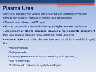 Many renal diseases with various glomerular, tubular, interstitial or vascular
damage can cause an increase in plasma urea concentration.
The reference interval is 8-20 mg/dl.
 Plasma concentrations also tend to be slightly higher in males than females.
Measurement of plasma creatinine provides a more accurate assessment
than urea because there are many factors that affect urea level.
Nonrenal factors can affect the urea level (normal adults is level 8-20 mg/dl)
like:
Mild dehydration,
high protein diet,
increased protein catabolism, muscle wasting as in starvation,
GIT haemorrhage,
treatment with cortisol or its synthetic analogues.
Plasma Urea
 