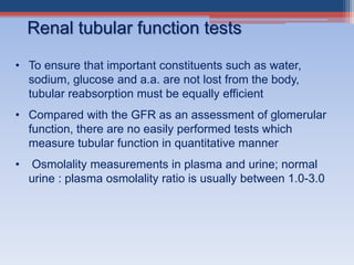 Renal tubular function tests
• To ensure that important constituents such as water,
sodium, glucose and a.a. are not lost from the body,
tubular reabsorption must be equally efficient
• Compared with the GFR as an assessment of glomerular
function, there are no easily performed tests which
measure tubular function in quantitative manner
• Osmolality measurements in plasma and urine; normal
urine : plasma osmolality ratio is usually between 1.0-3.0
 