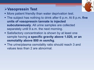Vasopressin Test
 More patient friendly than water deprivation test.
 The subject has nothing to drink after 6 p.m. At 8 p.m. five
units of vasopressin tannate is injected
subcutaneously. All urine samples are collected
separately until 9 a.m. the next morning.
 Satisfactory concentration is shown by at least one
sample having a specific gravity above 1.020, or an
osmolality above 800 m osm/kg.
 The urine/plasma osmolality ratio should reach 3 and
values less than 2 are abnormal.
 