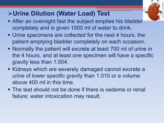 Urine Dilution (Water Load) Test
 After an overnight fast the subject empties his bladder
completely and is given 1000 ml of water to drink.
 Urine specimens are collected for the next 4 hours, the
patient emptying bladder completely on each occasion.
 Normally the patient will excrete at least 700 ml of urine in
the 4 hours, and at least one specimen will have a specific
gravity less than 1.004.
 Kidneys which are severely damaged cannot excrete a
urine of lower specific gravity than 1.010 or a volume
above 400 ml in this time.
 The test should not be done if there is oedema or renal
failure; water intoxication may result.
 