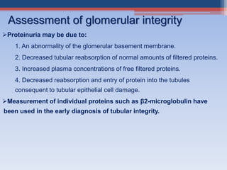 Proteinuria may be due to:
1. An abnormality of the glomerular basement membrane.
2. Decreased tubular reabsorption of normal amounts of filtered proteins.
3. Increased plasma concentrations of free filtered proteins.
4. Decreased reabsorption and entry of protein into the tubules
consequent to tubular epithelial cell damage.
Measurement of individual proteins such as β2-microglobulin have
been used in the early diagnosis of tubular integrity.
Assessment of glomerular integrity
 
