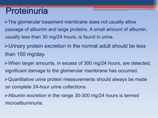 The glomerular basement membrane does not usually allow
passage of albumin and large proteins. A small amount of albumin,
usually less than 30 mg/24 hours, is found in urine.
Urinary protein excretion in the normal adult should be less
than 150 mg/day.
When larger amounts, in excess of 300 mg/24 hours, are detected,
significant damage to the glomerular membrane has occurred.
Quantitative urine protein measurements should always be made
on complete 24-hour urine collections.
Albumin excretion in the range 30-300 mg/24 hours is termed
microalbuminuria.
Proteinuria
 