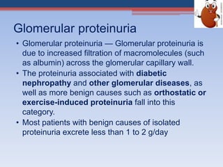 Glomerular proteinuria
• Glomerular proteinuria — Glomerular proteinuria is
due to increased filtration of macromolecules (such
as albumin) across the glomerular capillary wall.
• The proteinuria associated with diabetic
nephropathy and other glomerular diseases, as
well as more benign causes such as orthostatic or
exercise-induced proteinuria fall into this
category.
• Most patients with benign causes of isolated
proteinuria excrete less than 1 to 2 g/day
 