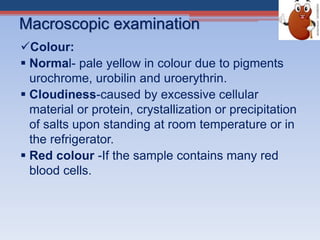 Macroscopic examination
Colour:
 Normal- pale yellow in colour due to pigments
urochrome, urobilin and uroerythrin.
 Cloudiness-caused by excessive cellular
material or protein, crystallization or precipitation
of salts upon standing at room temperature or in
the refrigerator.
 Red colour -If the sample contains many red
blood cells.
 