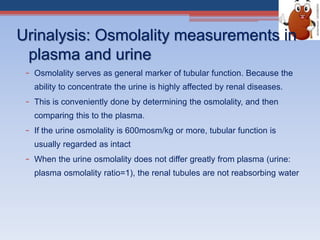 Urinalysis: Osmolality measurements in
plasma and urine
– Osmolality serves as general marker of tubular function. Because the
ability to concentrate the urine is highly affected by renal diseases.
– This is conveniently done by determining the osmolality, and then
comparing this to the plasma.
– If the urine osmolality is 600mosm/kg or more, tubular function is
usually regarded as intact
– When the urine osmolality does not differ greatly from plasma (urine:
plasma osmolality ratio=1), the renal tubules are not reabsorbing water
 