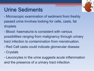 Urine Sediments
- Microscopic examination of sediment from freshly
passed urine involves looking for cells, casts, fat
droplets
- Blood: haematuria is consistent with various
possibilities ranging from malignancy through urinary
tract infection to contamination from menstruation.
- Red Cell casts could indicate glomerular disease
- Crystals
- Leucocytes in the urine suggests acute inflammation
and the presence of a urinary tract infection.
 