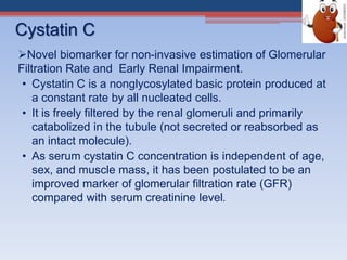 Cystatin C
Novel biomarker for non-invasive estimation of Glomerular
Filtration Rate and Early Renal Impairment.
• Cystatin C is a nonglycosylated basic protein produced at
a constant rate by all nucleated cells.
• It is freely filtered by the renal glomeruli and primarily
catabolized in the tubule (not secreted or reabsorbed as
an intact molecule).
• As serum cystatin C concentration is independent of age,
sex, and muscle mass, it has been postulated to be an
improved marker of glomerular filtration rate (GFR)
compared with serum creatinine level.
 
