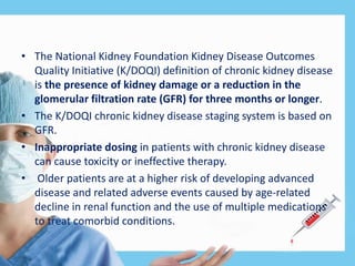 • The National Kidney Foundation Kidney Disease Outcomes
Quality Initiative (K/DOQI) definition of chronic kidney disease
is the presence of kidney damage or a reduction in the
glomerular filtration rate (GFR) for three months or longer.
• The K/DOQI chronic kidney disease staging system is based on
GFR.
• Inappropriate dosing in patients with chronic kidney disease
can cause toxicity or ineffective therapy.
• Older patients are at a higher risk of developing advanced
disease and related adverse events caused by age-related
decline in renal function and the use of multiple medications
to treat comorbid conditions.
 