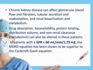• Chronic kidney disease can affect glomerular blood
flow and filtration, tubular secretion and
reabsorption, and renal bioactivation and
metabolism.
• Drug absorption, bioavailability, protein binding,
distribution volume, and non-renal clearance
(metabolism) can also be altered in these patients.
• In patients with a GFR < 60 mL/min/1.73 m2, the
MDRD equation has been shown to be superior to
the Cockcroft-Gault equation.
 