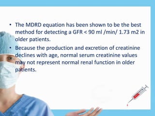 • The MDRD equation has been shown to be the best
method for detecting a GFR < 90 ml /min/ 1.73 m2 in
older patients.
• Because the production and excretion of creatinine
declines with age, normal serum creatinine values
may not represent normal renal function in older
patients.
 