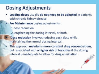 Dosing Adjustments
• Loading doses usually do not need to be adjusted in patients
with chronic kidney disease.
• For Maintenance dosing adjustments:
1.dose reduction,
2.lengthening the dosing interval, or both.
• Dose reduction involves reducing each dose while
maintaining the normal dosing interval.
• This approach maintains more constant drug concentrations,
but associated with a higher risk of toxicities if the dosing
interval is inadequate to allow for drug elimination.
 