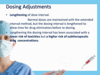 Dosing Adjustments
• Lengthening of dose interval-
Normal doses are maintained with the extended
interval method, but the dosing interval is lengthened to
allow time for drug elimination before re-dosing.
• Lengthening the dosing interval has been associated with a
lower risk of toxicities but a higher risk of subtherapeutic
drug concentrations.
 