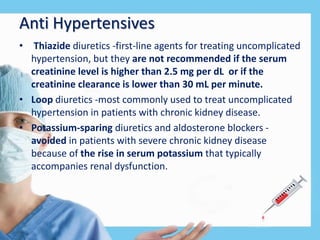 Anti Hypertensives
• Thiazide diuretics -first-line agents for treating uncomplicated
hypertension, but they are not recommended if the serum
creatinine level is higher than 2.5 mg per dL or if the
creatinine clearance is lower than 30 mL per minute.
• Loop diuretics -most commonly used to treat uncomplicated
hypertension in patients with chronic kidney disease.
• Potassium-sparing diuretics and aldosterone blockers -
avoided in patients with severe chronic kidney disease
because of the rise in serum potassium that typically
accompanies renal dysfunction.
 