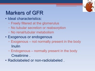 Markers of GFR
• Ideal characteristics:
▫ Freely filtered at the glomerulus
▫ No tubular secretion or reabsorption
▫ No renal/tubular metabolism
• Exogenous or endogenous
▫ Exogenous – not normally present in the body
Inulin
▫ Endogenous – normally present in the body
Creatinine .
• Radiolabeled or non-radiolabeled .
 