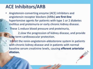ACE Inhibitors/ARB
• Angiotensin-converting enzyme (ACE) inhibitors and
angiotensin receptor blockers (ARBs) are first-line
hypertensive agents for patients with type 1 or 2 diabetes
mellitus and proteinuria or early chronic kidney disease.
• These 1.reduce blood pressure and proteinuria,
2.slow the progression of kidney disease, and provide
long-term cardiovascular protection.
• Inhibit the renin-angiotensin-aldosterone system in patients
with chronic kidney disease and in patients with normal
baseline serum creatinine levels, causing efferent arteriolar
dilation.
 