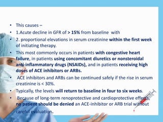 • This causes –
• 1.Acute decline in GFR of > 15% from baseline with
• 2. proportional elevations in serum creatinine within the first week
of initiating therapy.
• This most commonly occurs in patients with congestive heart
failure, in patients using concomitant diuretics or nonsteroidal
anti-inflammatory drugs (NSAIDs), and in patients receiving high
doses of ACE inhibitors or ARBs.
• ACE inhibitors and ARBs can be continued safely if the rise in serum
creatinine is < 30%.
• Typically, the levels will return to baseline in four to six weeks.
• Because of long-term renoprotective and cardioprotective effects,
no patient should be denied an ACE-inhibitor or ARB trial without
careful evaluation.
 
