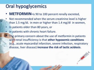 Oral hypoglycemics
• METFORMIN-is 90 to 100 percent renally excreted,
• Not recommended when the serum creatinine level is higher
than 1.5 mg/dL in men or higher than 1.4 mg/dl in women,
• In patients older than 80 years, or
• In patients with chronic heart failure.
• The primary concern about the use of metformin in patients
with renal insufficiency is that other hypoxemic conditions
(e.g., acute myocardial infarction, severe infection, respiratory
disease, liver disease) increase the risk of lactic acidosis.
 
