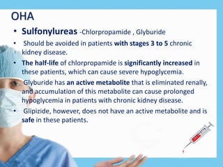 OHA
• Sulfonylureas -Chlorpropamide , Glyburide
• Should be avoided in patients with stages 3 to 5 chronic
kidney disease.
• The half-life of chlorpropamide is significantly increased in
these patients, which can cause severe hypoglycemia.
• Glyburide has an active metabolite that is eliminated renally,
and accumulation of this metabolite can cause prolonged
hypoglycemia in patients with chronic kidney disease.
• Glipizide, however, does not have an active metabolite and is
safe in these patients.
 