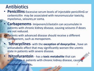 Antibiotics
• Penicillins-Excessive serum levels of injectable penicillinG or
carbenicillin may be associated with neuromuscular toxicity,
myoclonus, seizures,or coma.
• Carbapenems- Imipenem/cilastatin can accumulate in
patients with chronic kidney disease, causing seizures if doses
are not reduced.
• Patients with advanced disease should receive a different
carbapenem, such as meropenem.
• Tetracyclines- with the exception of doxycycline , have an
antianabolic effect that may significantly worsen the uremic
state in patients with severe disease.
• Nitrofurantoin - has a toxic metabolite that can
accumulate in patients with chronic kidney disease, causing
peripheral neuritis.
 