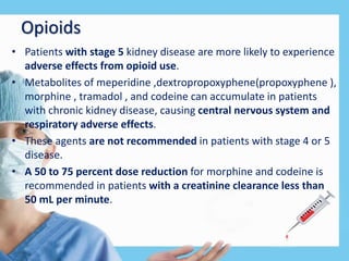Opioids
• Patients with stage 5 kidney disease are more likely to experience
adverse effects from opioid use.
• Metabolites of meperidine ,dextropropoxyphene(propoxyphene ),
morphine , tramadol , and codeine can accumulate in patients
with chronic kidney disease, causing central nervous system and
respiratory adverse effects.
• These agents are not recommended in patients with stage 4 or 5
disease.
• A 50 to 75 percent dose reduction for morphine and codeine is
recommended in patients with a creatinine clearance less than
50 mL per minute.
 