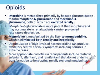 Opioids
• Morphine is metabolized primarily by hepatic glucuronidation
to form morphine-6-glucuronide and morphine-3-
glucuronide, both of which are excreted renally .
• Morphine-6-glucuronide is more potent than morphine and
may accumulate in renal patients causing prolonged
respiratory depression.
• Meperidine is metabolized by the liver to normeperidine,
which is eliminated both renally and hepatically.
• Accumulation of high levels of normeperidine can produce
excitatory central nervous symptoms including seizures in
extreme cases.
• More appropriate narcotics in renal patients include fentanyl ,
sufentanil, alfentanil, and remifentanil that do not undergo
transformation to long-acting renally excreted metabolites.
 