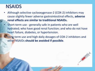 NSAIDS
• Although selective cyclooxygenase-2 (COX-2) inhibitors may
cause slightly fewer adverse gastrointestinal effects, adverse
renal effects are similar to traditional NSAIDs.
• Short-term use - generally safe in patients who are well
hydrated; who have good renal function; and who do not have
heart failure, diabetes, or hypertension.
• Long-term use and high daily dosages of COX-2 inhibitors and
other NSAIDs should be avoided if possible.
 